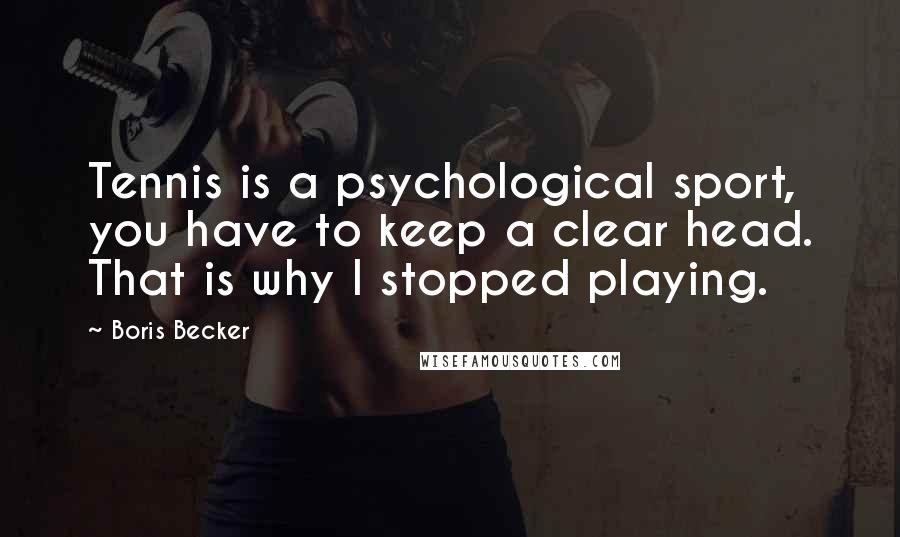 Boris Becker Quotes: Tennis is a psychological sport, you have to keep a clear head. That is why I stopped playing.