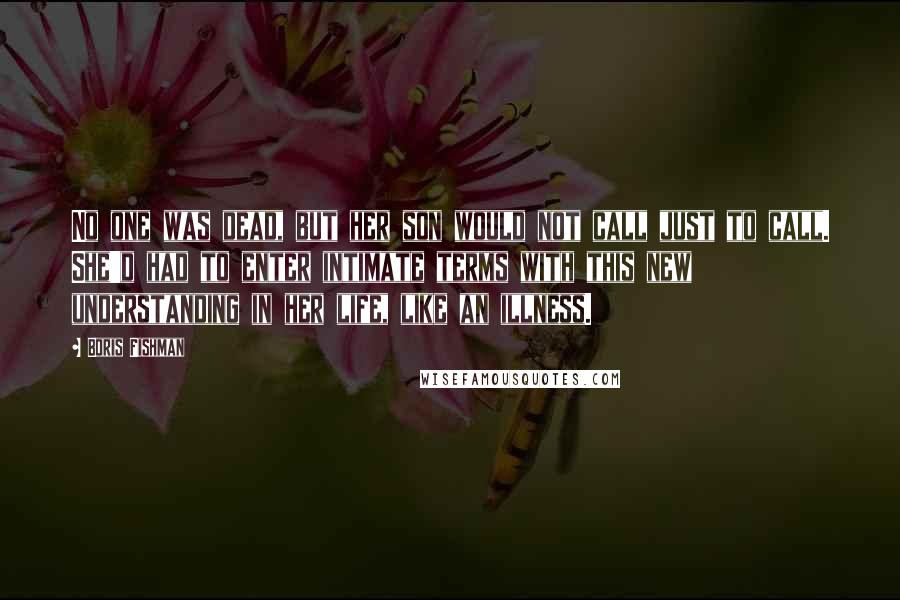 Boris Fishman Quotes: No one was dead, but her son would not call just to call. She'd had to enter intimate terms with this new understanding in her life, like an illness.