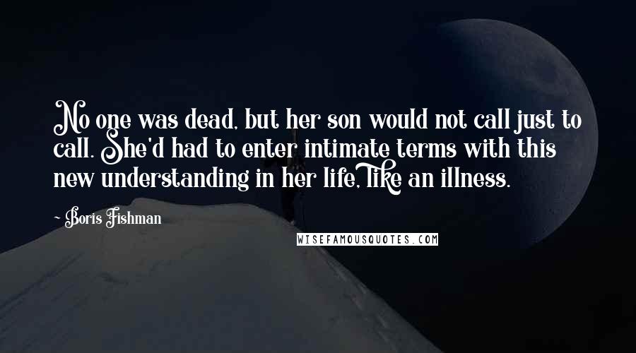 Boris Fishman Quotes: No one was dead, but her son would not call just to call. She'd had to enter intimate terms with this new understanding in her life, like an illness.