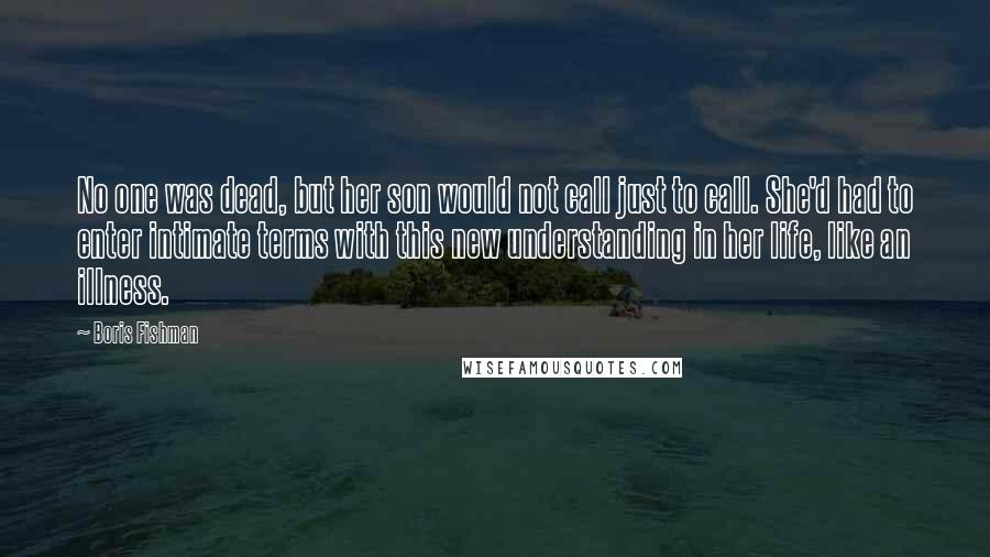 Boris Fishman Quotes: No one was dead, but her son would not call just to call. She'd had to enter intimate terms with this new understanding in her life, like an illness.