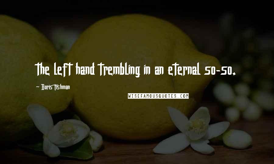 Boris Fishman Quotes: the left hand trembling in an eternal so-so.