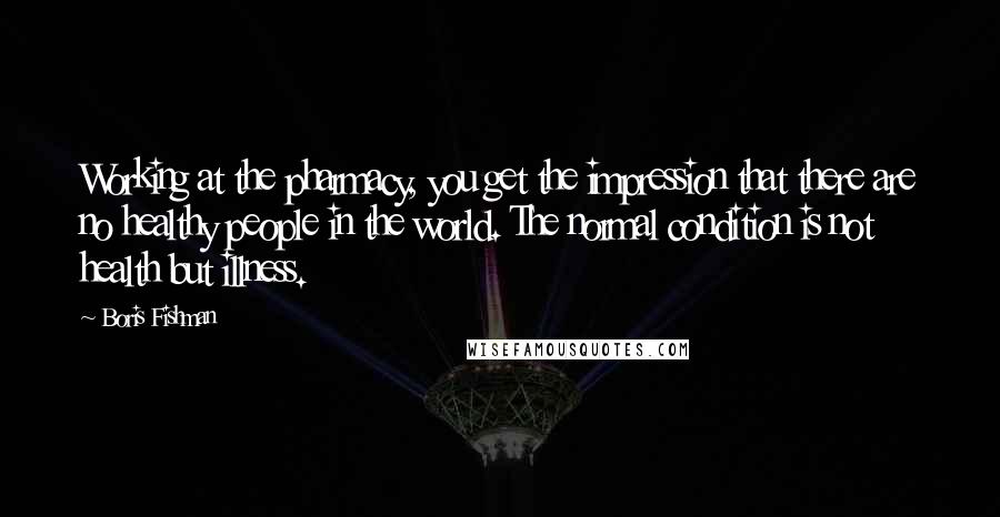 Boris Fishman Quotes: Working at the pharmacy, you get the impression that there are no healthy people in the world. The normal condition is not health but illness.