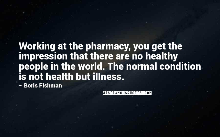 Boris Fishman Quotes: Working at the pharmacy, you get the impression that there are no healthy people in the world. The normal condition is not health but illness.