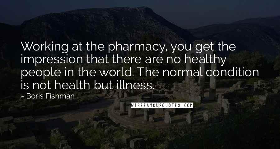 Boris Fishman Quotes: Working at the pharmacy, you get the impression that there are no healthy people in the world. The normal condition is not health but illness.