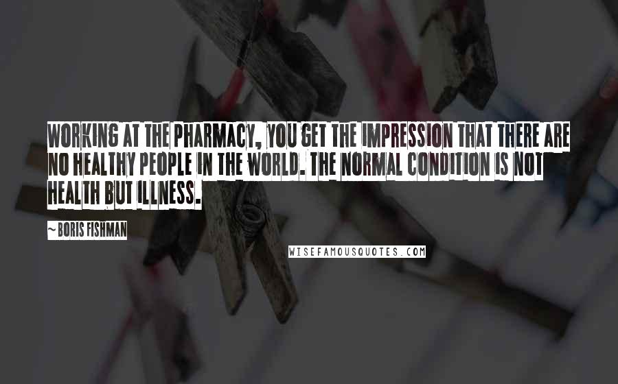 Boris Fishman Quotes: Working at the pharmacy, you get the impression that there are no healthy people in the world. The normal condition is not health but illness.