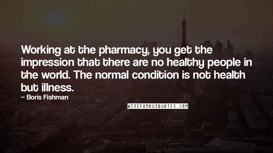 Boris Fishman Quotes: Working at the pharmacy, you get the impression that there are no healthy people in the world. The normal condition is not health but illness.