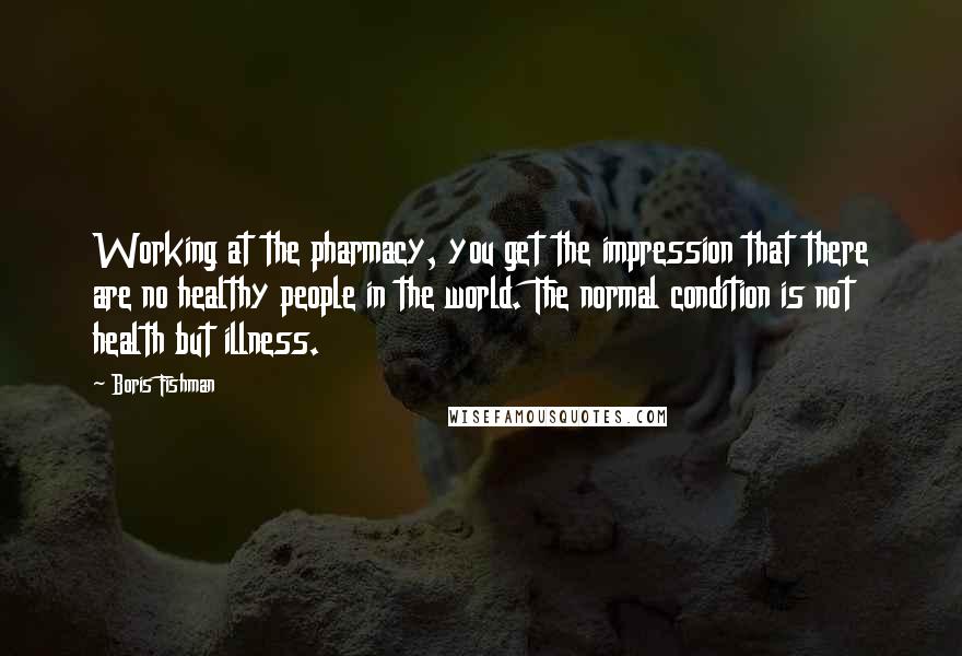 Boris Fishman Quotes: Working at the pharmacy, you get the impression that there are no healthy people in the world. The normal condition is not health but illness.