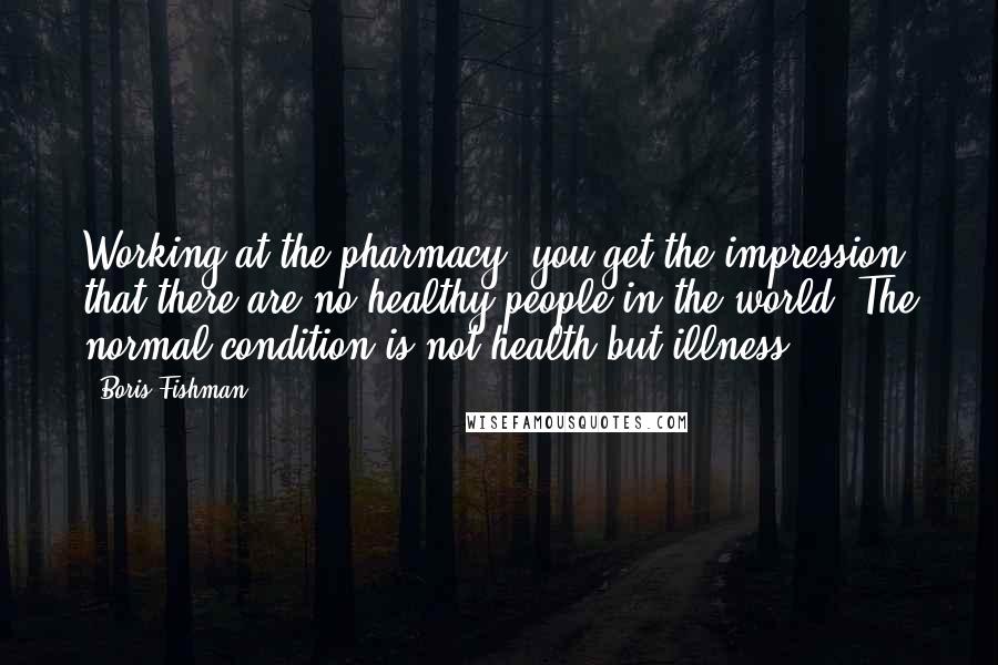 Boris Fishman Quotes: Working at the pharmacy, you get the impression that there are no healthy people in the world. The normal condition is not health but illness.