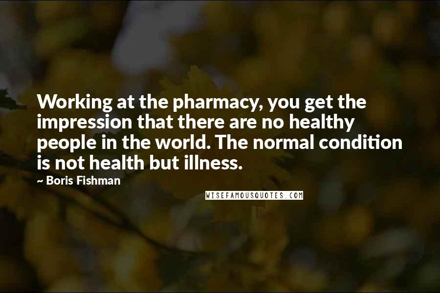 Boris Fishman Quotes: Working at the pharmacy, you get the impression that there are no healthy people in the world. The normal condition is not health but illness.