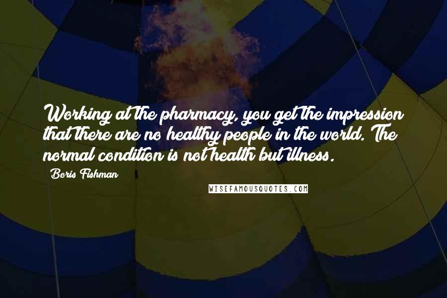 Boris Fishman Quotes: Working at the pharmacy, you get the impression that there are no healthy people in the world. The normal condition is not health but illness.