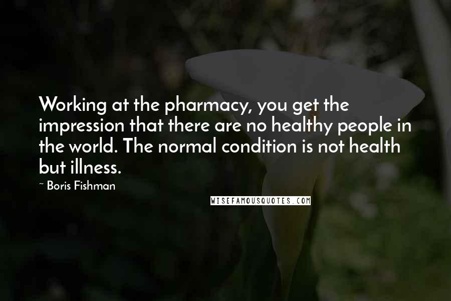 Boris Fishman Quotes: Working at the pharmacy, you get the impression that there are no healthy people in the world. The normal condition is not health but illness.
