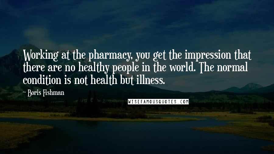 Boris Fishman Quotes: Working at the pharmacy, you get the impression that there are no healthy people in the world. The normal condition is not health but illness.