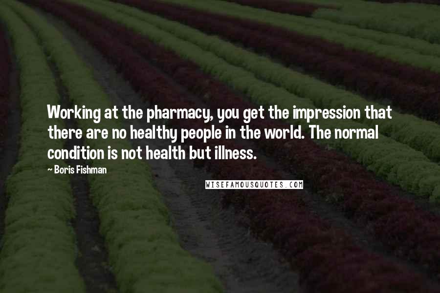 Boris Fishman Quotes: Working at the pharmacy, you get the impression that there are no healthy people in the world. The normal condition is not health but illness.