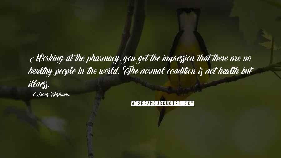 Boris Fishman Quotes: Working at the pharmacy, you get the impression that there are no healthy people in the world. The normal condition is not health but illness.