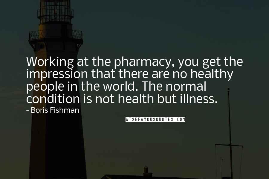 Boris Fishman Quotes: Working at the pharmacy, you get the impression that there are no healthy people in the world. The normal condition is not health but illness.