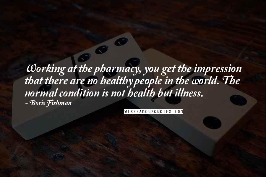 Boris Fishman Quotes: Working at the pharmacy, you get the impression that there are no healthy people in the world. The normal condition is not health but illness.