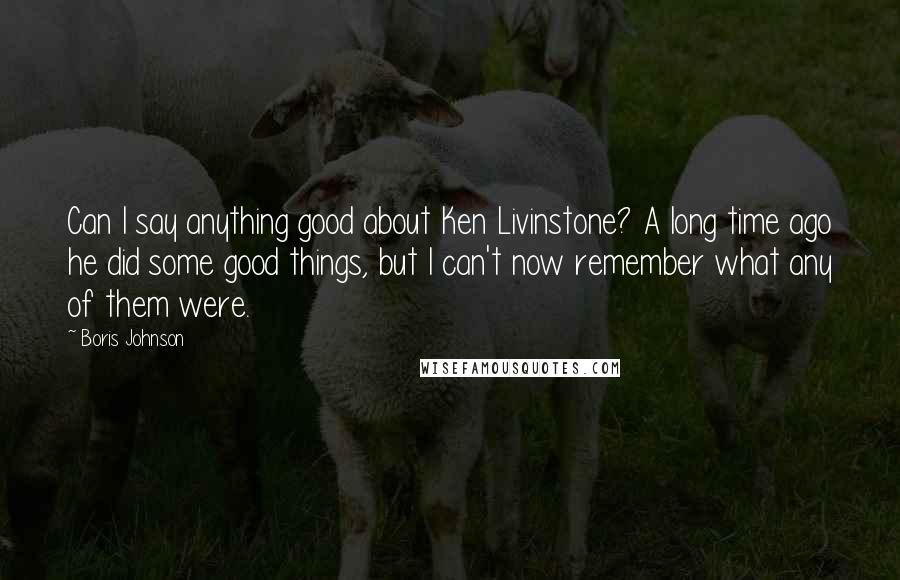 Boris Johnson Quotes: Can I say anything good about Ken Livinstone? A long time ago he did some good things, but I can't now remember what any of them were.