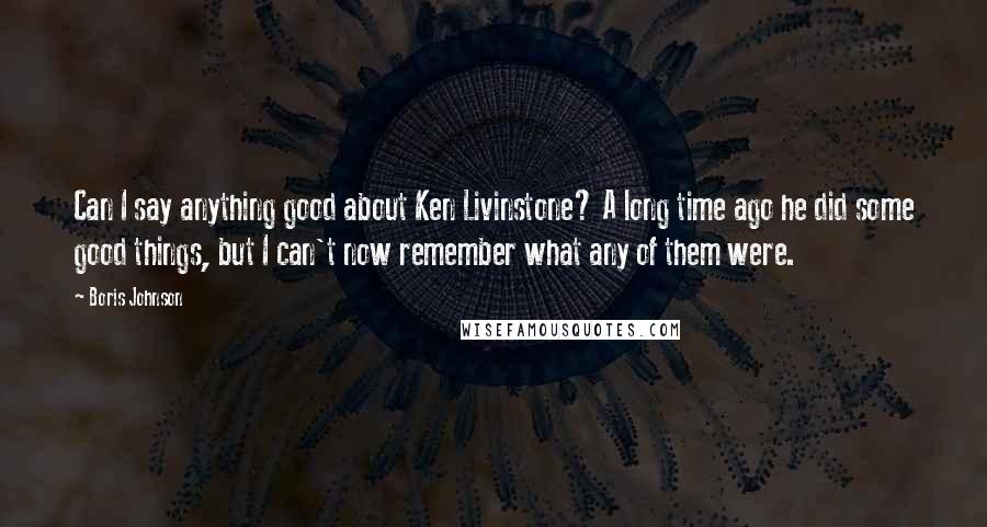 Boris Johnson Quotes: Can I say anything good about Ken Livinstone? A long time ago he did some good things, but I can't now remember what any of them were.