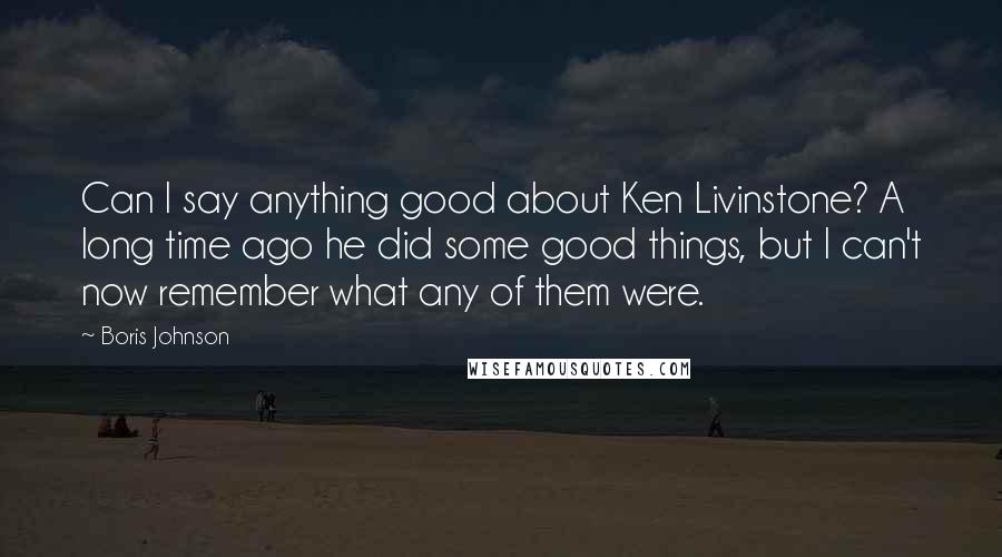 Boris Johnson Quotes: Can I say anything good about Ken Livinstone? A long time ago he did some good things, but I can't now remember what any of them were.