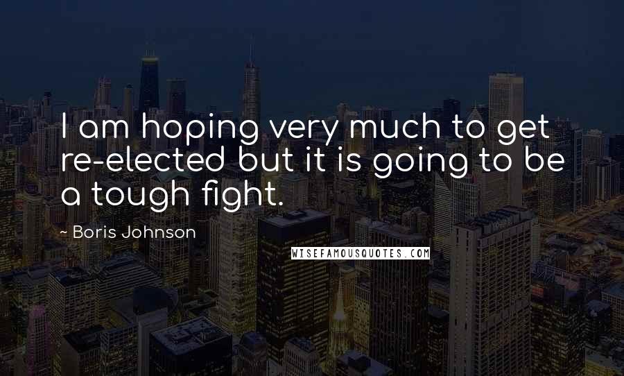 Boris Johnson Quotes: I am hoping very much to get re-elected but it is going to be a tough fight.