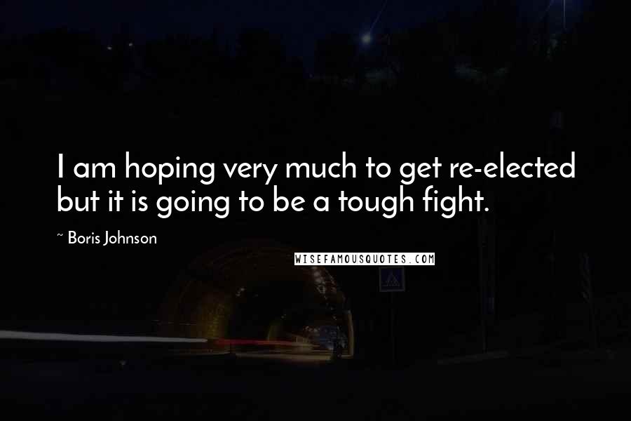 Boris Johnson Quotes: I am hoping very much to get re-elected but it is going to be a tough fight.