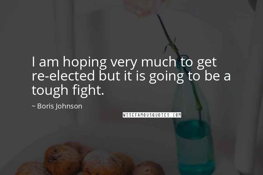 Boris Johnson Quotes: I am hoping very much to get re-elected but it is going to be a tough fight.