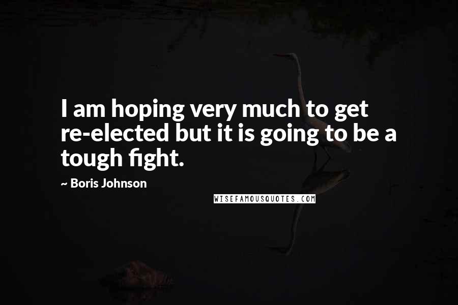 Boris Johnson Quotes: I am hoping very much to get re-elected but it is going to be a tough fight.