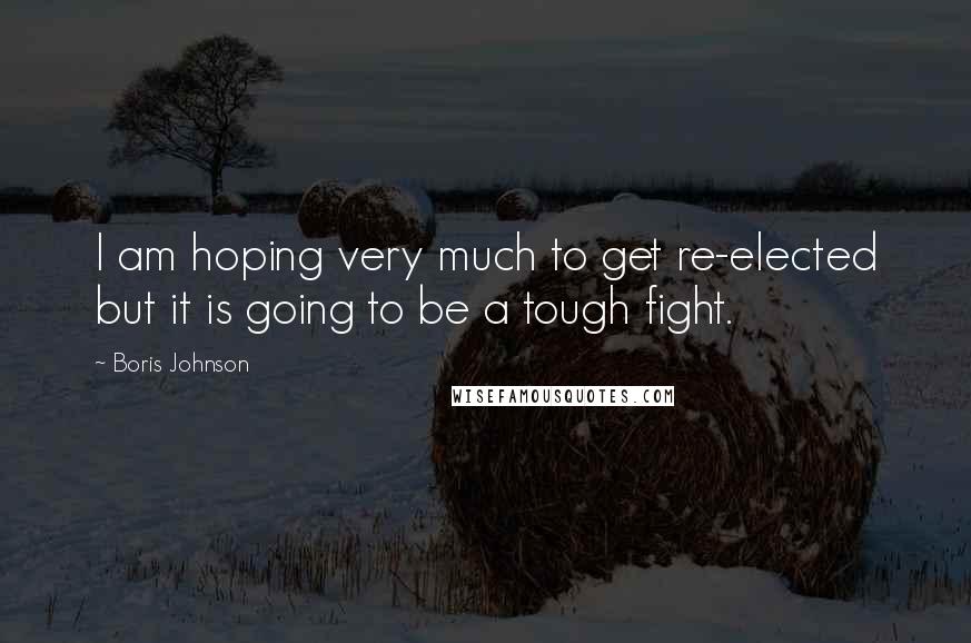 Boris Johnson Quotes: I am hoping very much to get re-elected but it is going to be a tough fight.