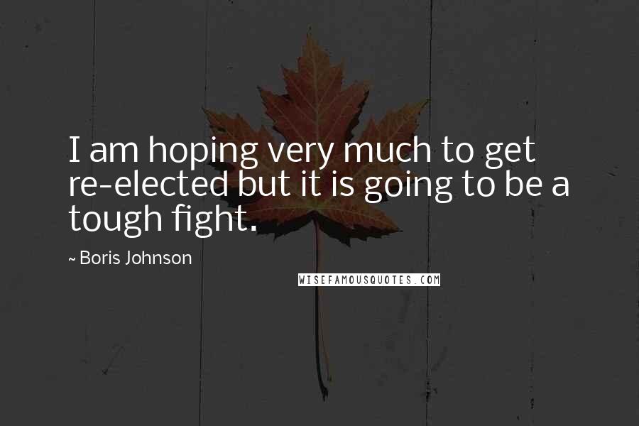 Boris Johnson Quotes: I am hoping very much to get re-elected but it is going to be a tough fight.