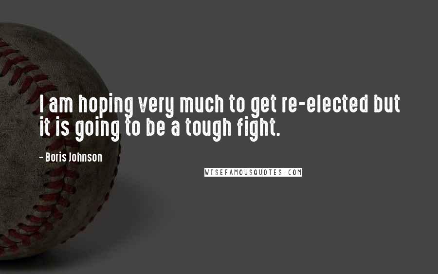 Boris Johnson Quotes: I am hoping very much to get re-elected but it is going to be a tough fight.