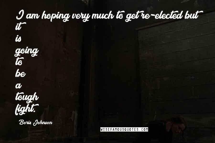 Boris Johnson Quotes: I am hoping very much to get re-elected but it is going to be a tough fight.