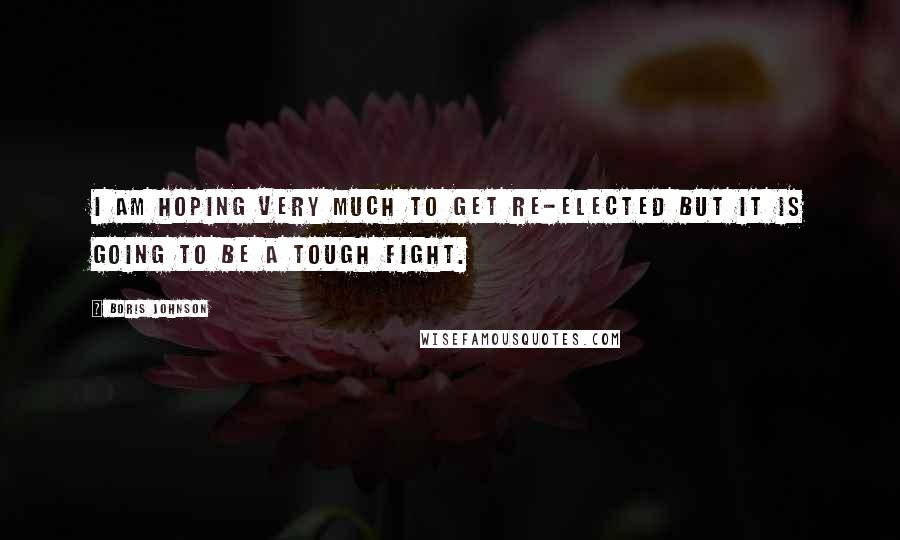 Boris Johnson Quotes: I am hoping very much to get re-elected but it is going to be a tough fight.