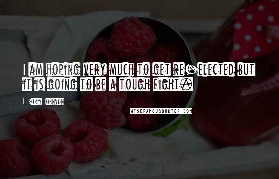 Boris Johnson Quotes: I am hoping very much to get re-elected but it is going to be a tough fight.