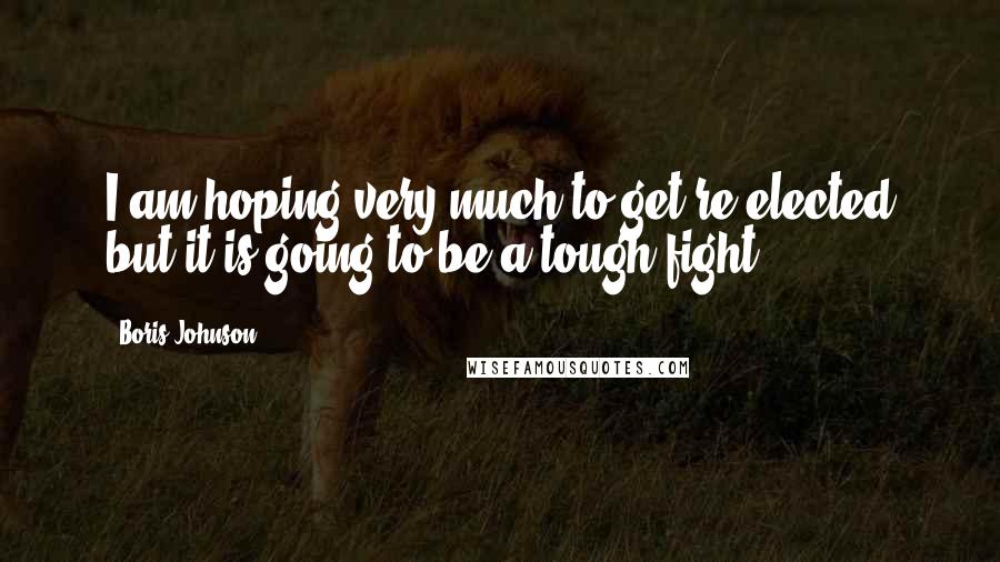 Boris Johnson Quotes: I am hoping very much to get re-elected but it is going to be a tough fight.