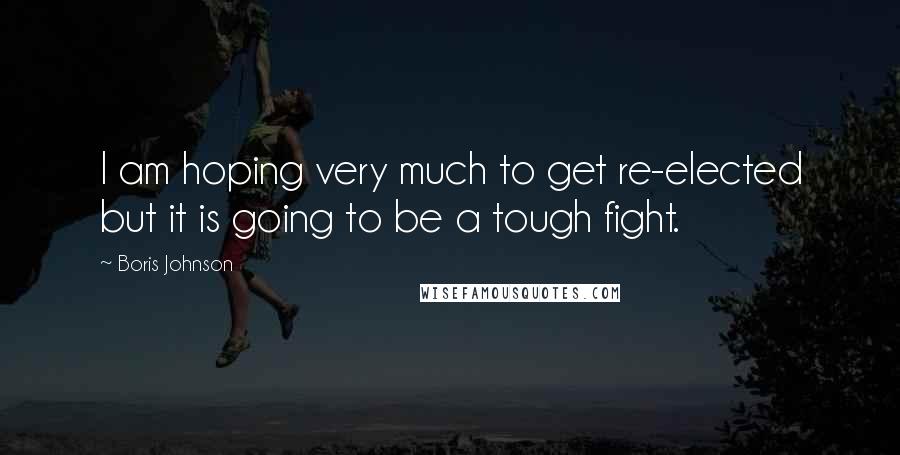 Boris Johnson Quotes: I am hoping very much to get re-elected but it is going to be a tough fight.