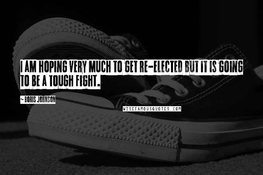 Boris Johnson Quotes: I am hoping very much to get re-elected but it is going to be a tough fight.