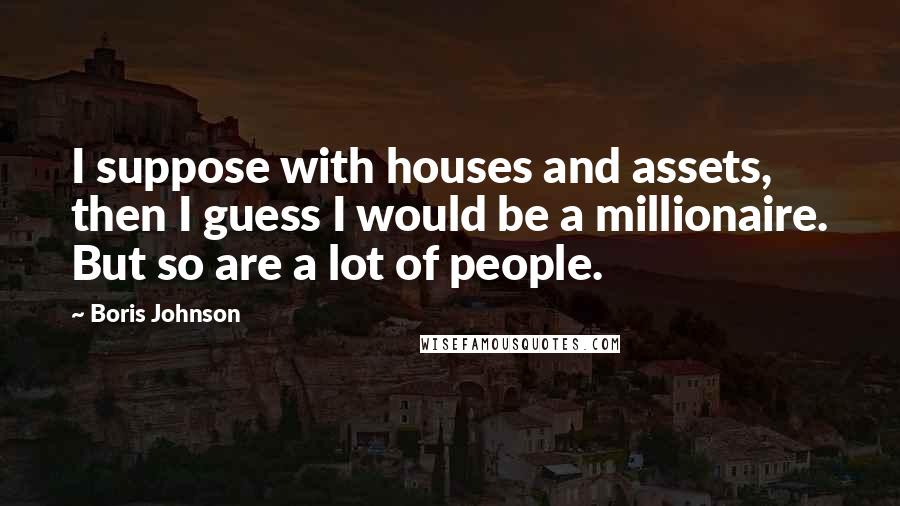 Boris Johnson Quotes: I suppose with houses and assets, then I guess I would be a millionaire. But so are a lot of people.