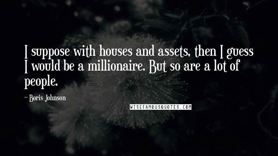 Boris Johnson Quotes: I suppose with houses and assets, then I guess I would be a millionaire. But so are a lot of people.