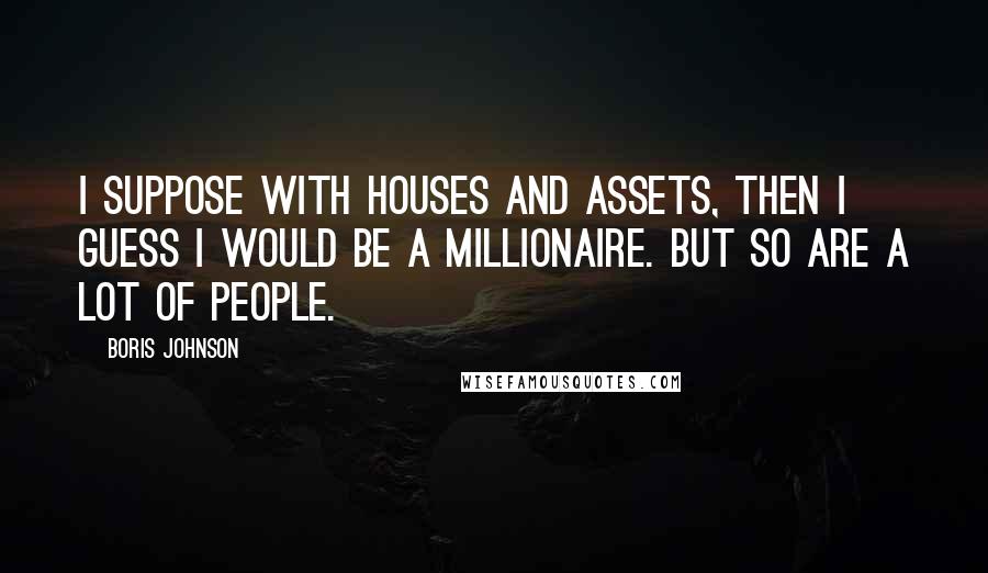 Boris Johnson Quotes: I suppose with houses and assets, then I guess I would be a millionaire. But so are a lot of people.