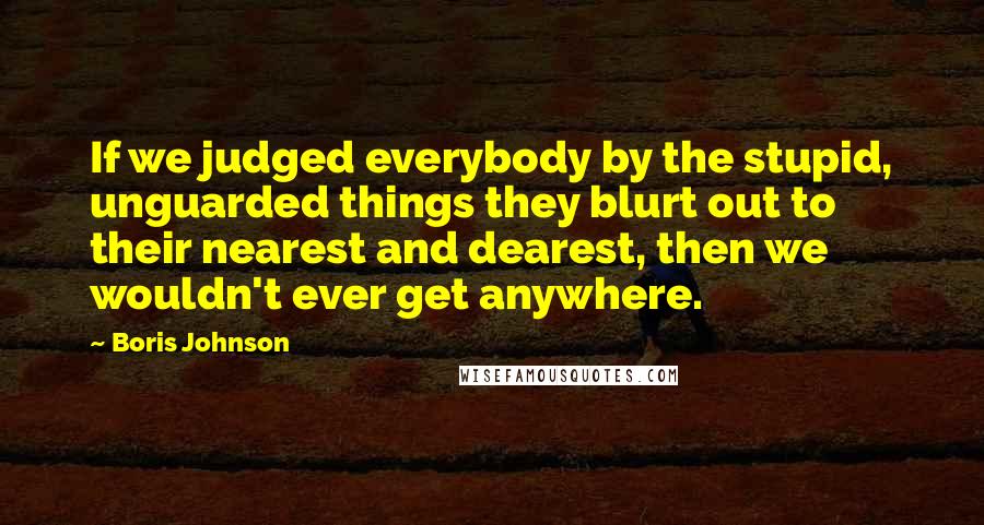 Boris Johnson Quotes: If we judged everybody by the stupid, unguarded things they blurt out to their nearest and dearest, then we wouldn't ever get anywhere.