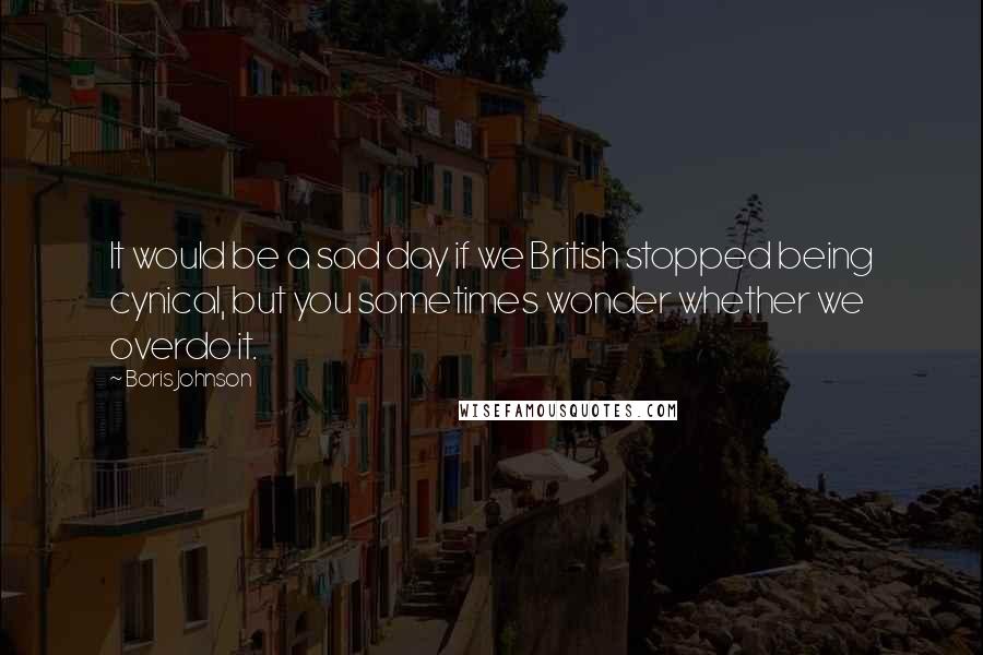 Boris Johnson Quotes: It would be a sad day if we British stopped being cynical, but you sometimes wonder whether we overdo it.