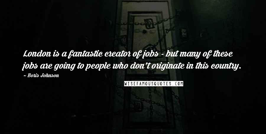 Boris Johnson Quotes: London is a fantastic creator of jobs - but many of these jobs are going to people who don't originate in this country.