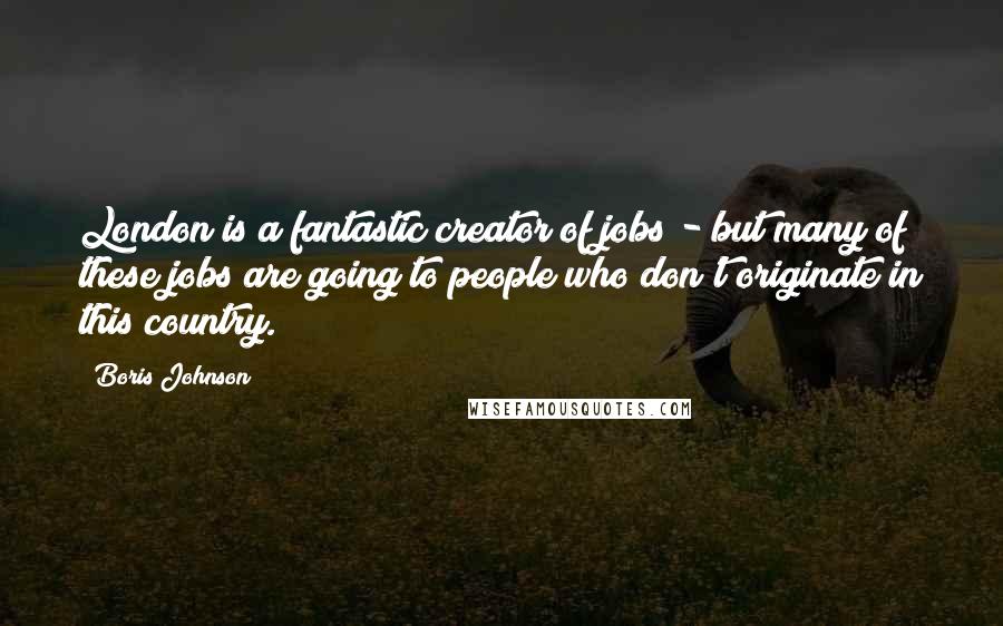 Boris Johnson Quotes: London is a fantastic creator of jobs - but many of these jobs are going to people who don't originate in this country.