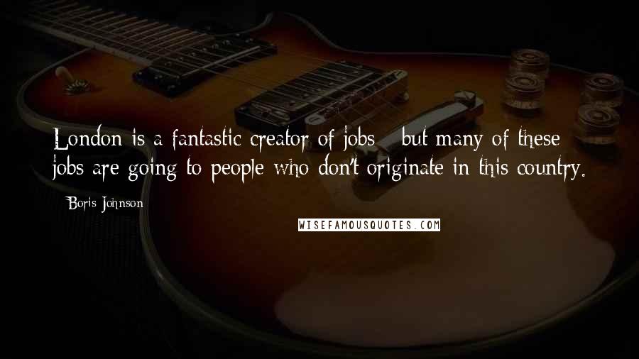 Boris Johnson Quotes: London is a fantastic creator of jobs - but many of these jobs are going to people who don't originate in this country.