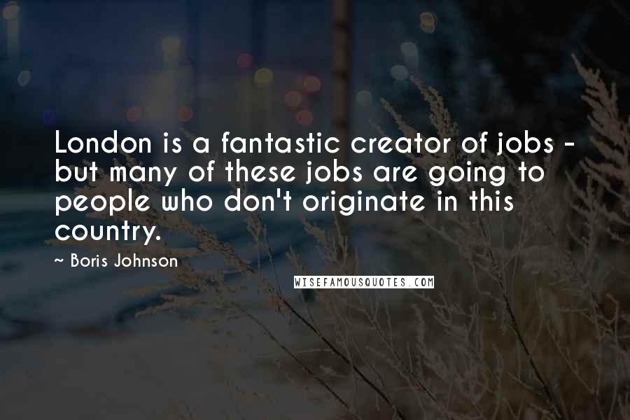 Boris Johnson Quotes: London is a fantastic creator of jobs - but many of these jobs are going to people who don't originate in this country.