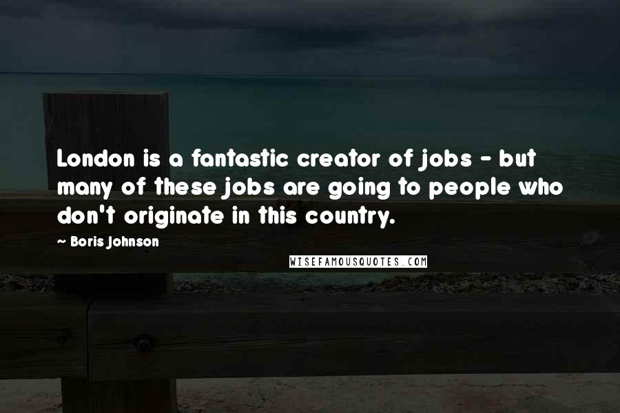 Boris Johnson Quotes: London is a fantastic creator of jobs - but many of these jobs are going to people who don't originate in this country.