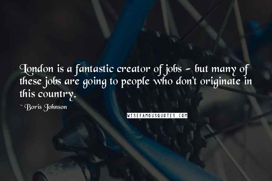 Boris Johnson Quotes: London is a fantastic creator of jobs - but many of these jobs are going to people who don't originate in this country.