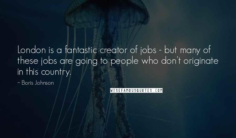 Boris Johnson Quotes: London is a fantastic creator of jobs - but many of these jobs are going to people who don't originate in this country.