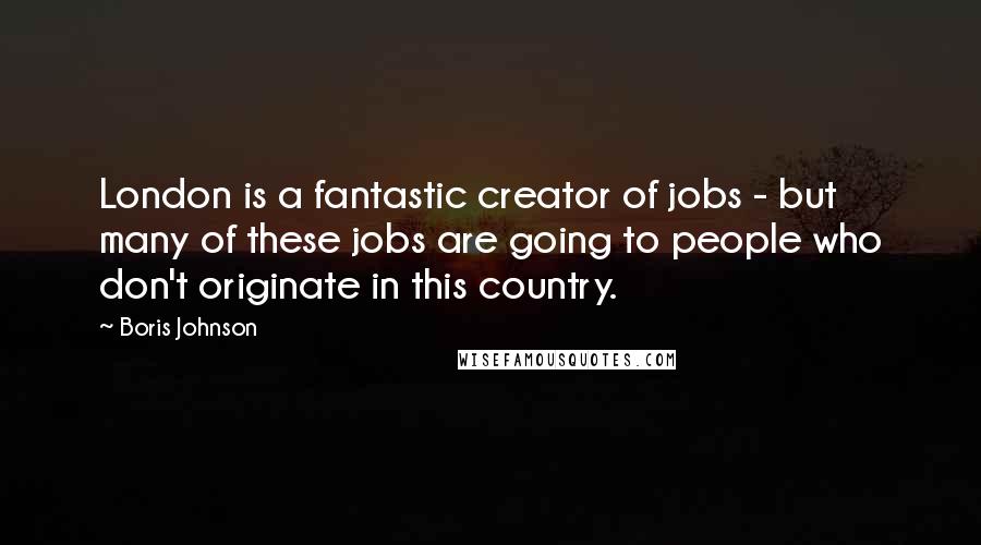 Boris Johnson Quotes: London is a fantastic creator of jobs - but many of these jobs are going to people who don't originate in this country.