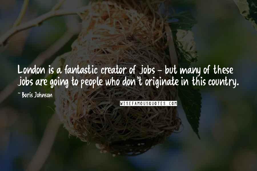 Boris Johnson Quotes: London is a fantastic creator of jobs - but many of these jobs are going to people who don't originate in this country.